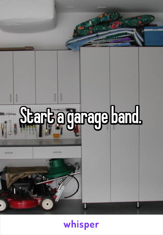 Start a garage band. 