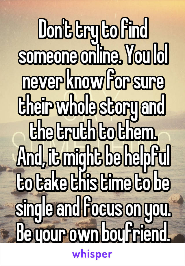 Don't try to find someone online. You lol never know for sure their whole story and 
the truth to them. And, it might be helpful to take this time to be single and focus on you. Be your own boyfriend.