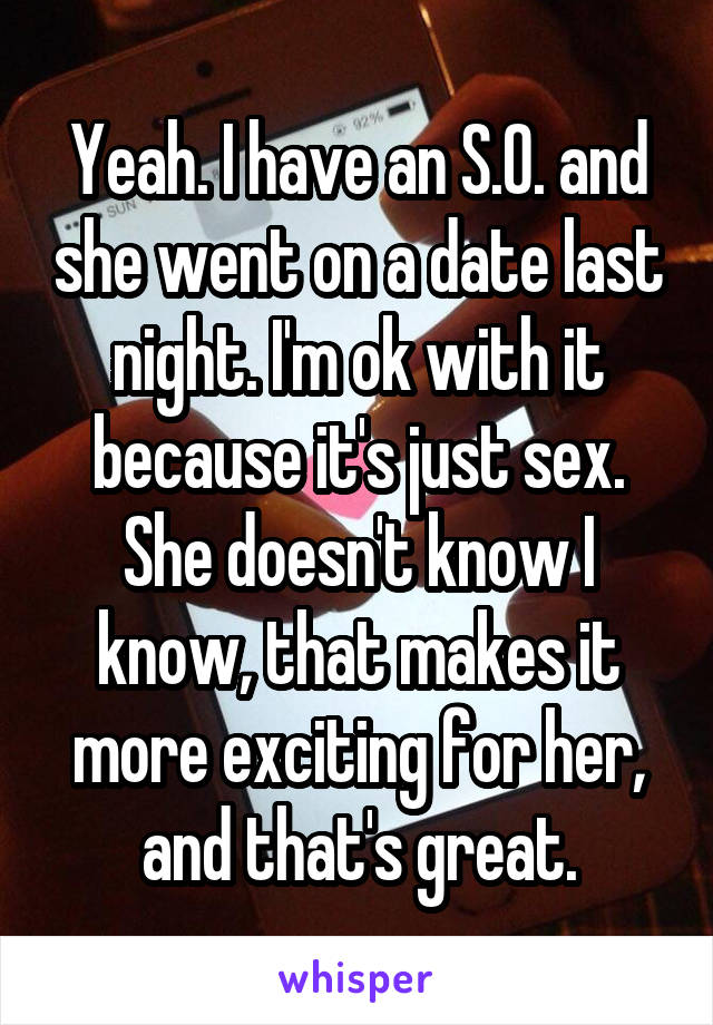 Yeah. I have an S.O. and she went on a date last night. I'm ok with it because it's just sex. She doesn't know I know, that makes it more exciting for her, and that's great.