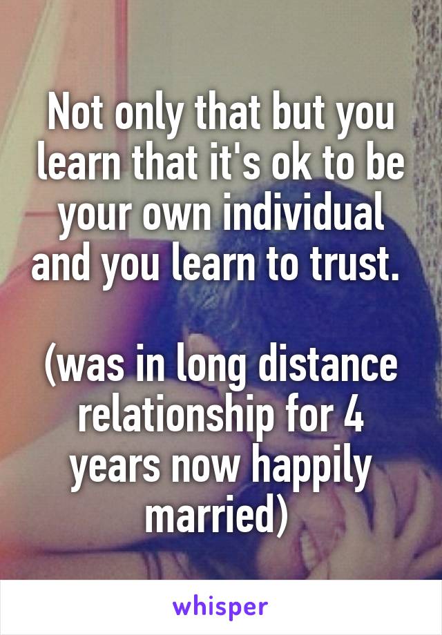 Not only that but you learn that it's ok to be your own individual and you learn to trust. 

(was in long distance relationship for 4 years now happily married) 