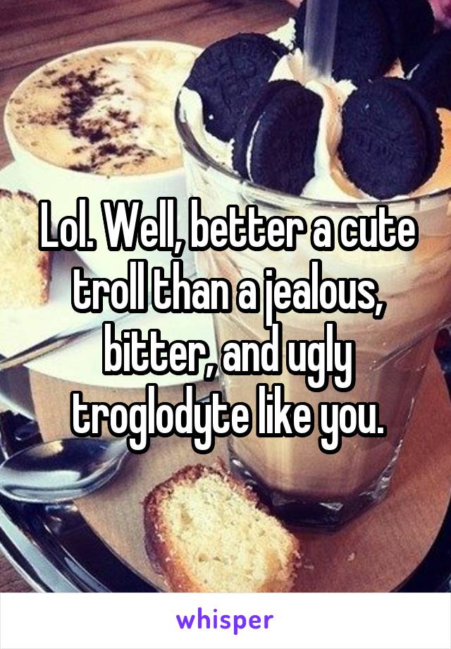 Lol. Well, better a cute troll than a jealous, bitter, and ugly troglodyte like you.