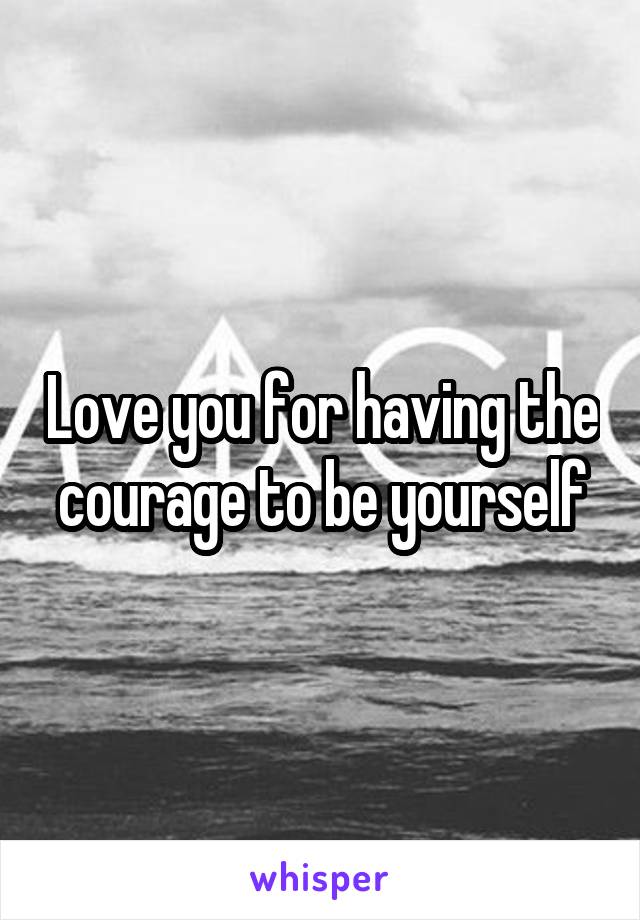 Love you for having the courage to be yourself