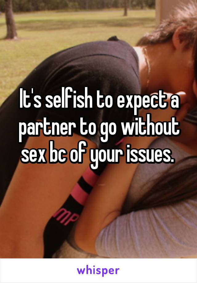 It's selfish to expect a partner to go without sex bc of your issues. 
