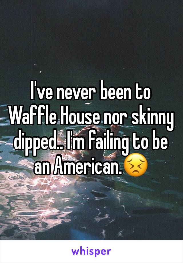 I've never been to Waffle House nor skinny dipped.. I'm failing to be an American.ðŸ˜£