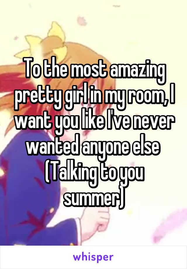 To the most amazing pretty girl in my room, I want you like I've never wanted anyone else 
(Talking to you summer)