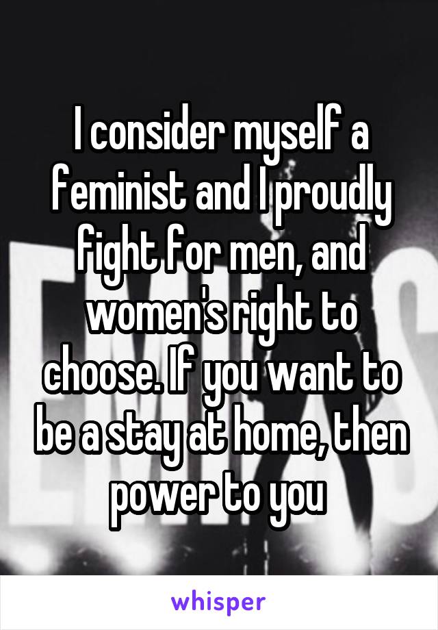 I consider myself a feminist and I proudly fight for men, and women's right to choose. If you want to be a stay at home, then power to you 