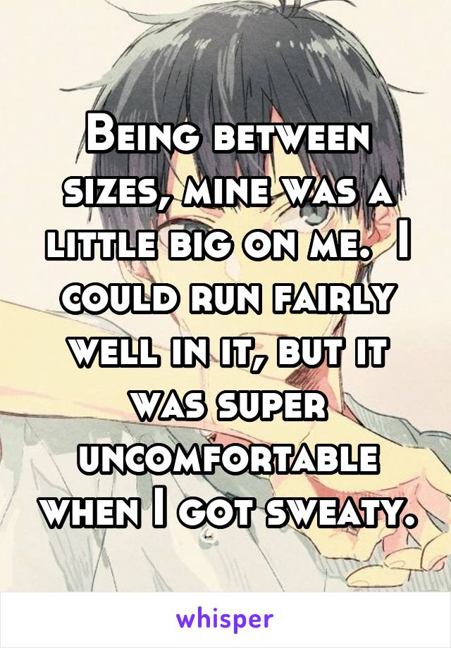 Being between sizes, mine was a little big on me.  I could run fairly well in it, but it was super uncomfortable when I got sweaty.