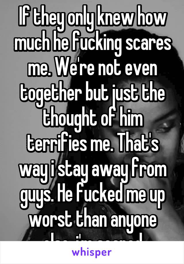 If they only knew how much he fucking scares me. We're not even together but just the thought of him terrifies me. That's way i stay away from guys. He fucked me up worst than anyone else. i'm scared