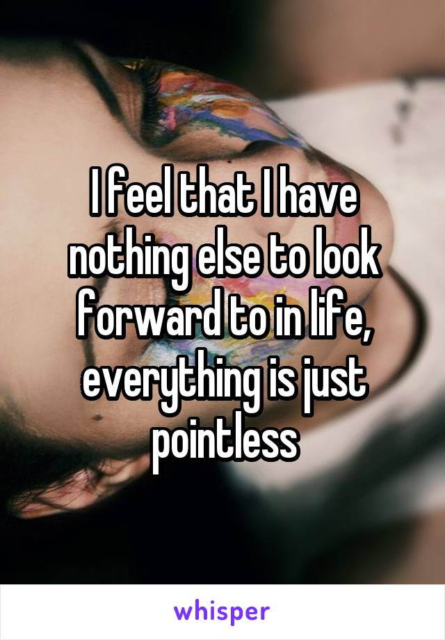 I feel that I have nothing else to look forward to in life, everything is just pointless