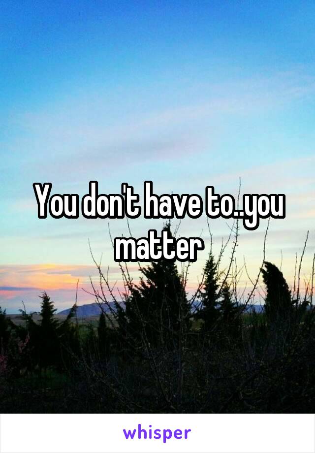 You don't have to..you matter