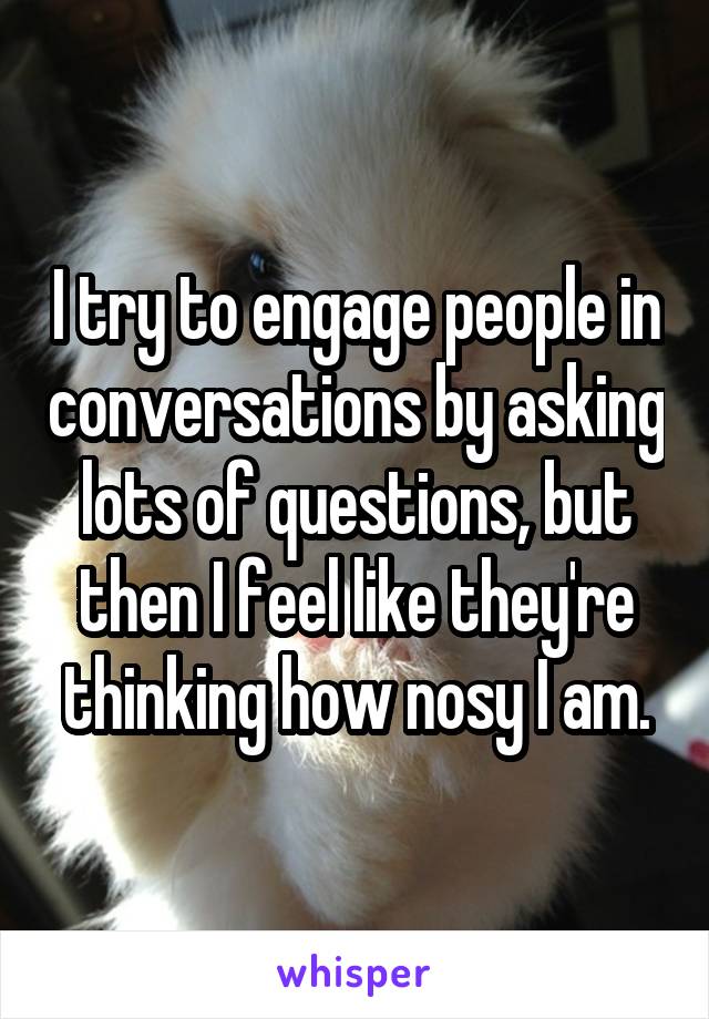 I try to engage people in conversations by asking lots of questions, but then I feel like they're thinking how nosy I am.