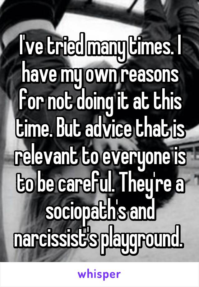 I've tried many times. I have my own reasons for not doing it at this time. But advice that is relevant to everyone is to be careful. They're a sociopath's and narcissist's playground. 