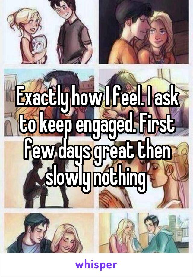 Exactly how I feel. I ask to keep engaged. First few days great then slowly nothing 