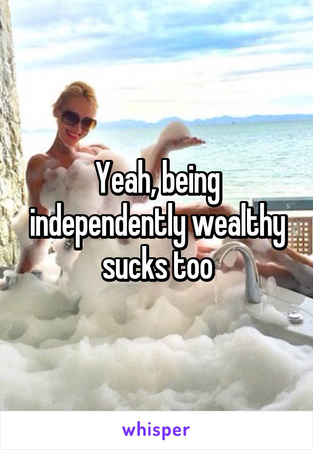 Yeah, being independently wealthy sucks too