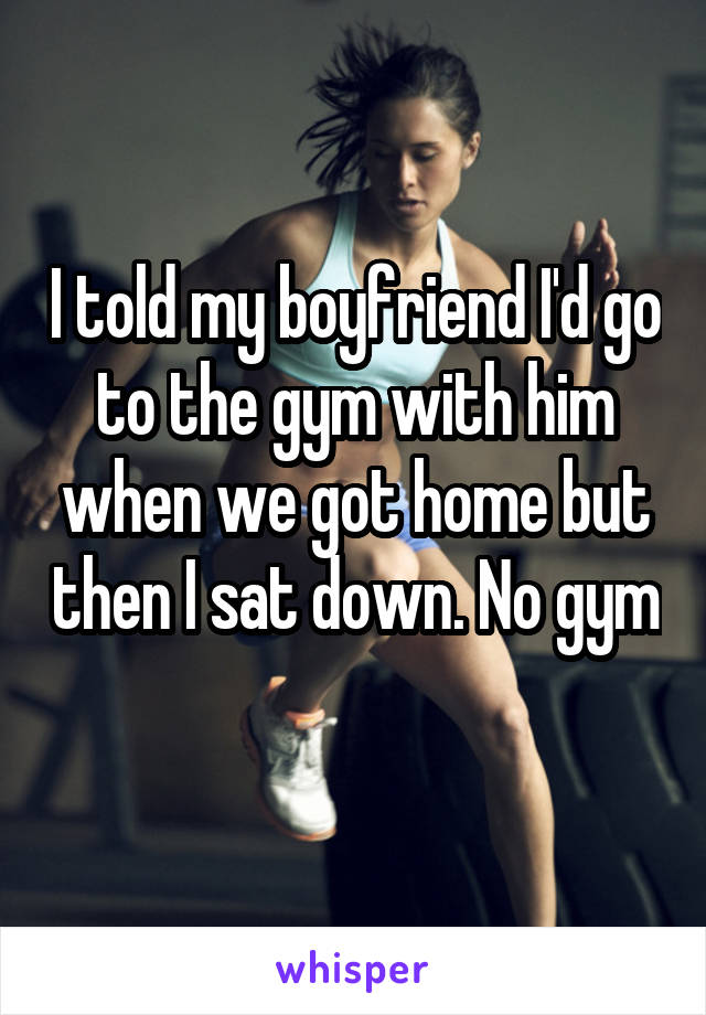 I told my boyfriend I'd go to the gym with him when we got home but then I sat down. No gym 