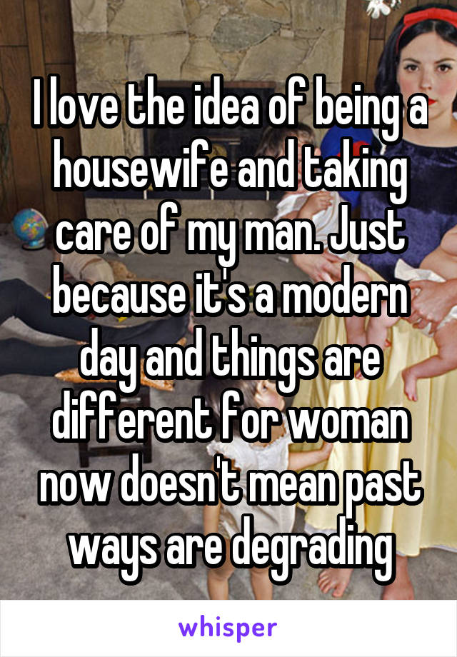 I love the idea of being a housewife and taking care of my man. Just because it's a modern day and things are different for woman now doesn't mean past ways are degrading