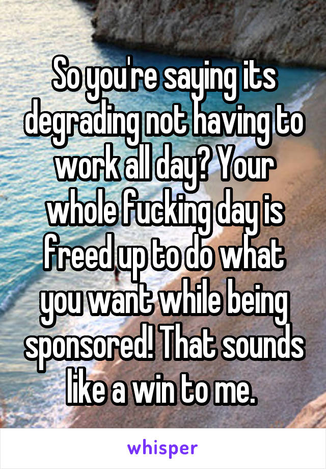 So you're saying its degrading not having to work all day? Your whole fucking day is freed up to do what you want while being sponsored! That sounds like a win to me. 