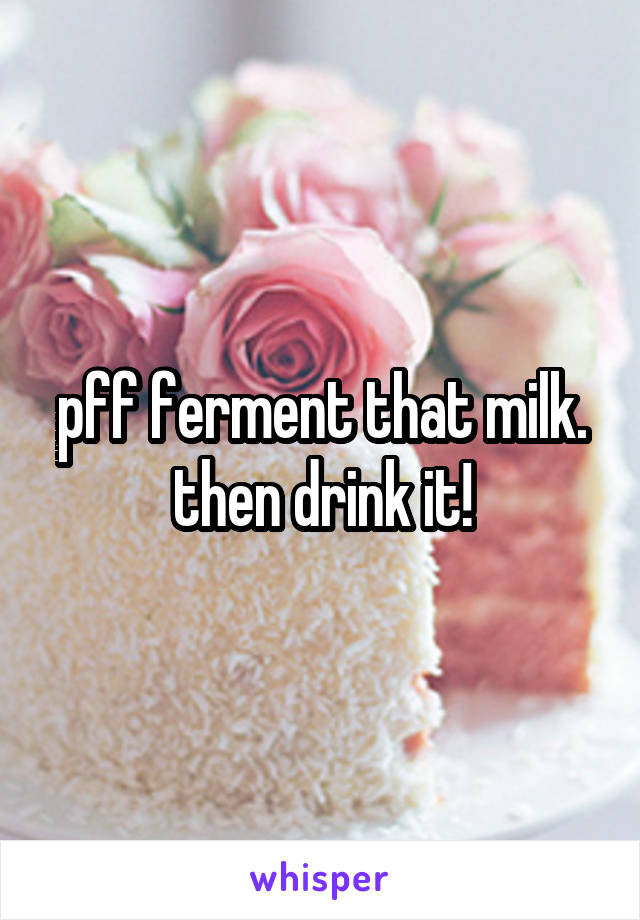 pff ferment that milk. then drink it!