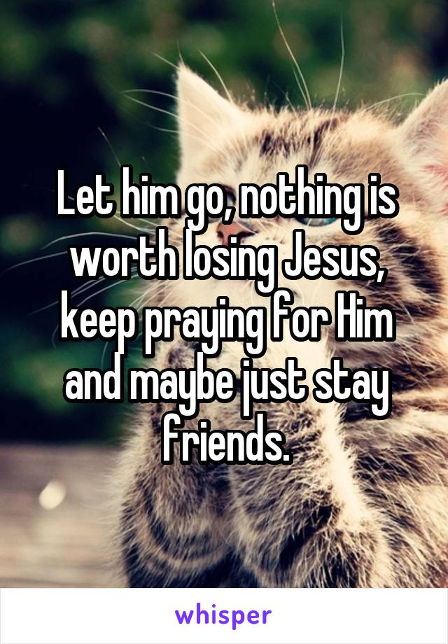 Let him go, nothing is worth losing Jesus, keep praying for Him and maybe just stay friends.