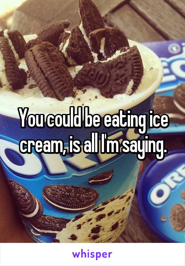 You could be eating ice cream, is all I'm saying.