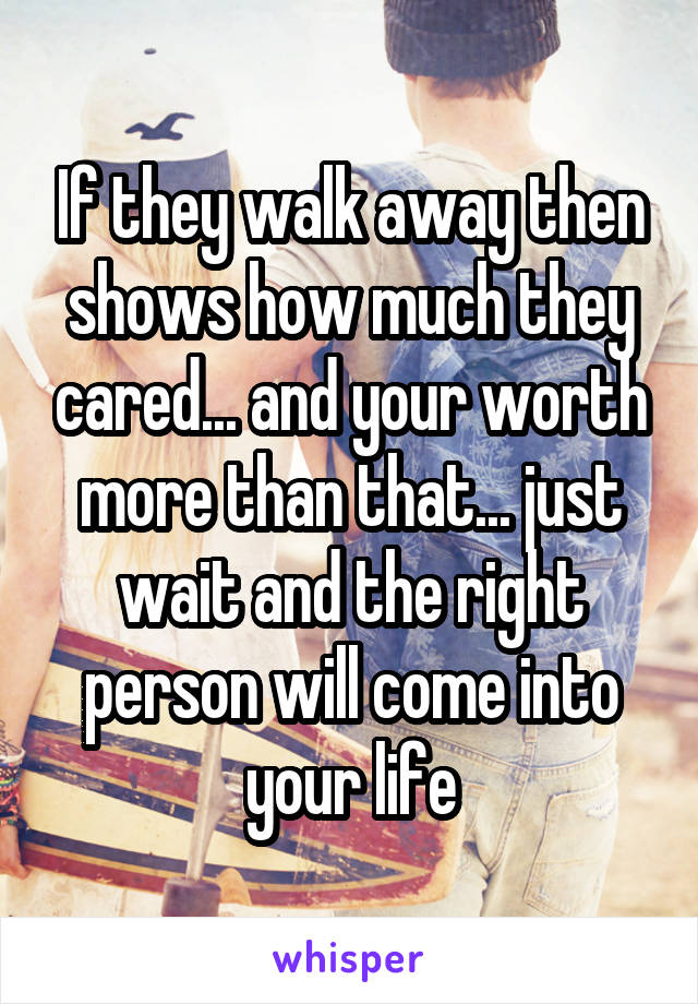 If they walk away then shows how much they cared... and your worth more than that... just wait and the right person will come into your life