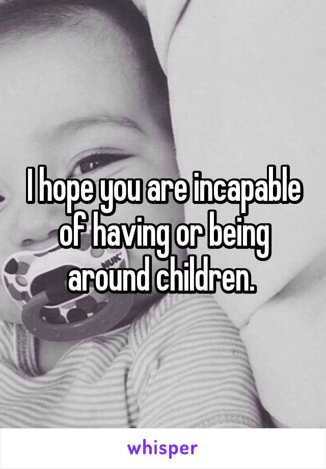 I hope you are incapable of having or being around children. 