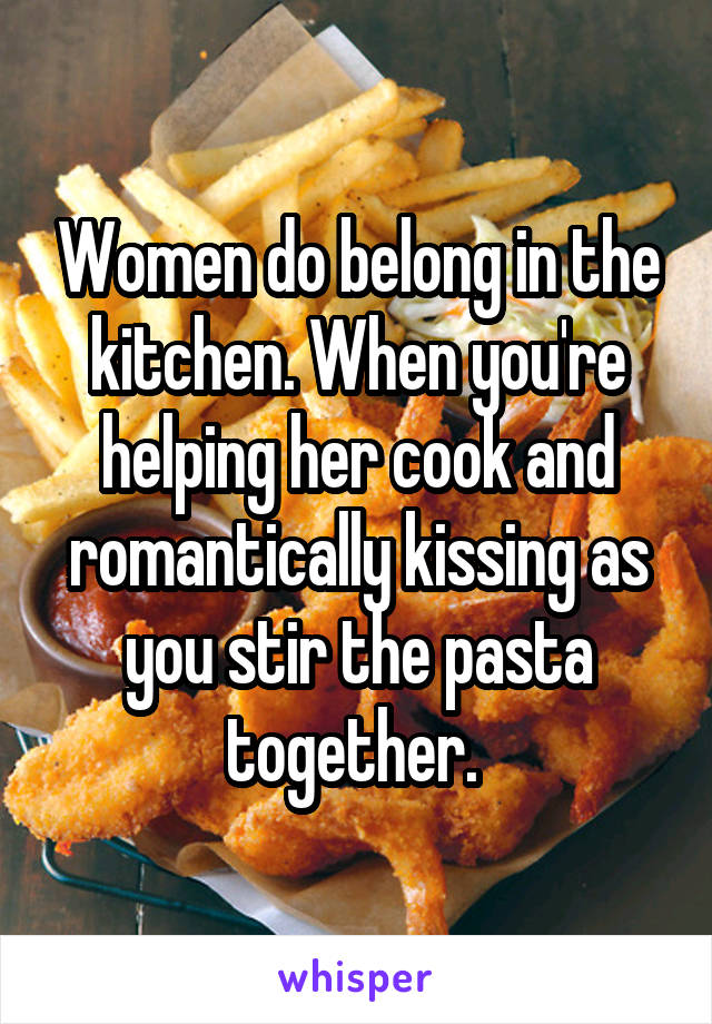 Women do belong in the kitchen. When you're helping her cook and romantically kissing as you stir the pasta together. 