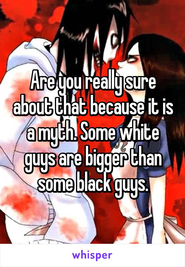 Are you really sure about that because it is a myth. Some white guys are bigger than some black guys.