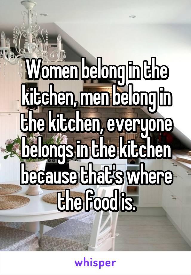 Women belong in the kitchen, men belong in the kitchen, everyone belongs in the kitchen because that's where the food is.