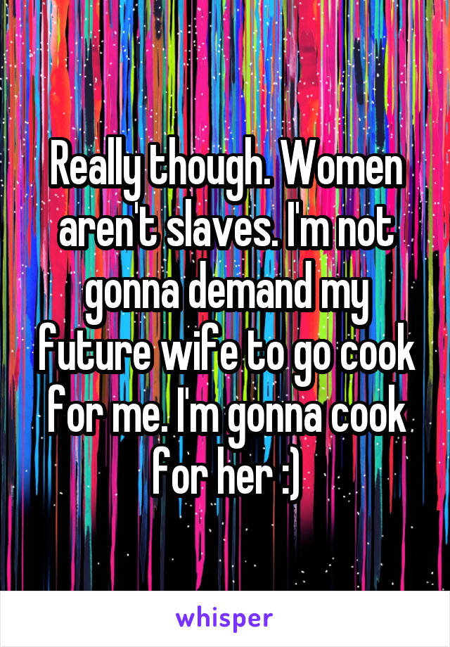 Really though. Women aren't slaves. I'm not gonna demand my future wife to go cook for me. I'm gonna cook for her :)