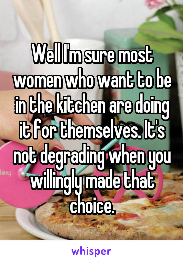 Well I'm sure most women who want to be in the kitchen are doing it for themselves. It's not degrading when you willingly made that choice.