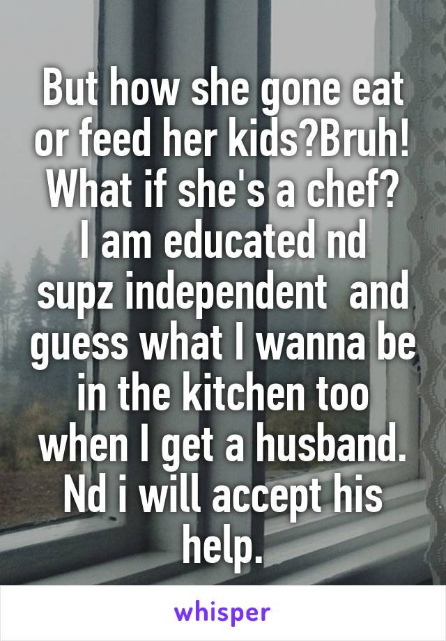 But how she gone eat or feed her kids?Bruh!
What if she's a chef?
I am educated nd supz independent  and guess what I wanna be in the kitchen too when I get a husband. Nd i will accept his help.