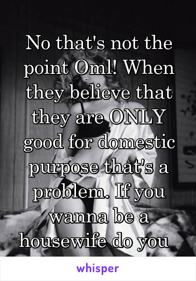 No that's not the point Oml! When they believe that they are ONLY good for domestic purpose that's a problem. If you wanna be a housewife do you  