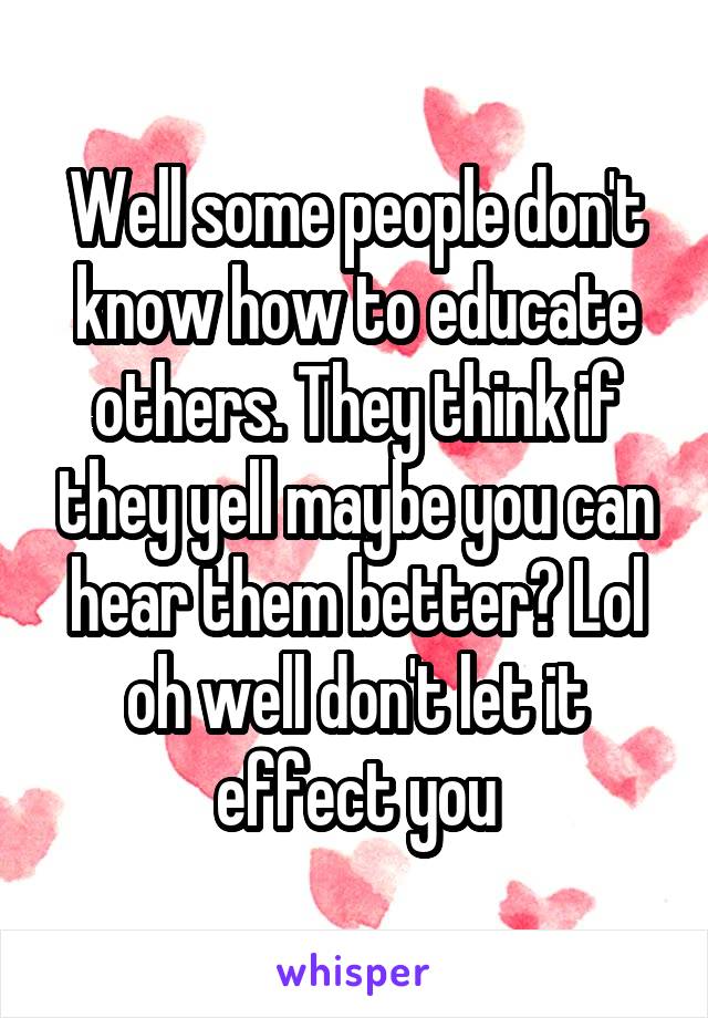 Well some people don't know how to educate others. They think if they yell maybe you can hear them better? Lol oh well don't let it effect you