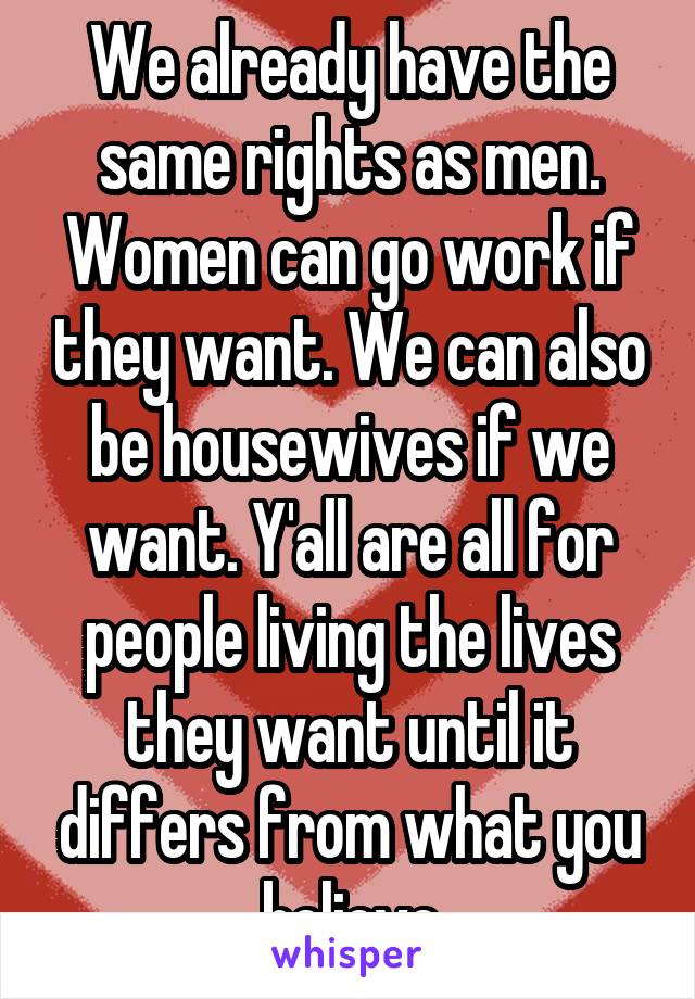 We already have the same rights as men. Women can go work if they want. We can also be housewives if we want. Y'all are all for people living the lives they want until it differs from what you believe