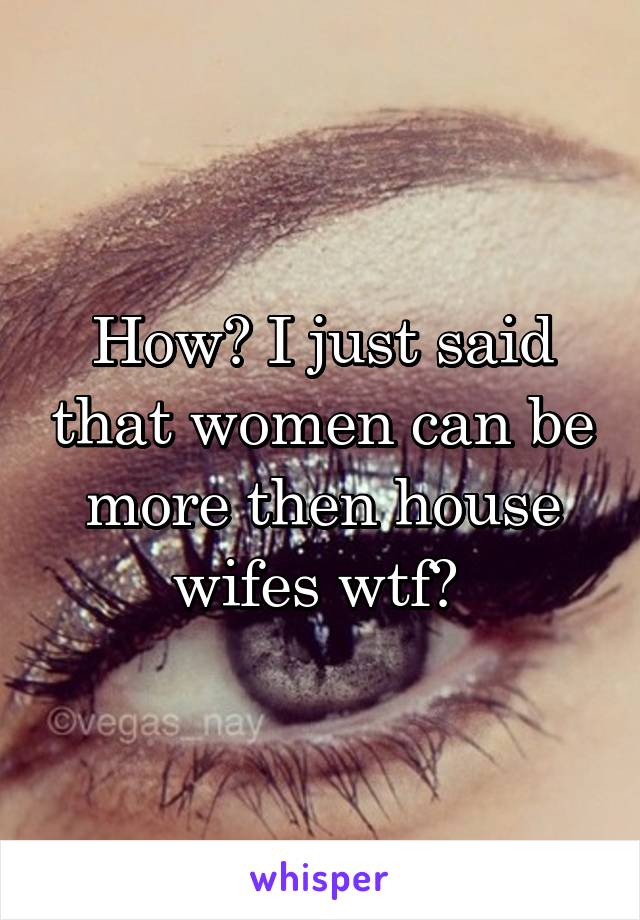 How? I just said that women can be more then house wifes wtf? 