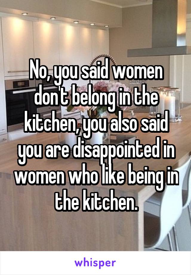 No, you said women don't belong in the kitchen, you also said you are disappointed in women who like being in the kitchen.