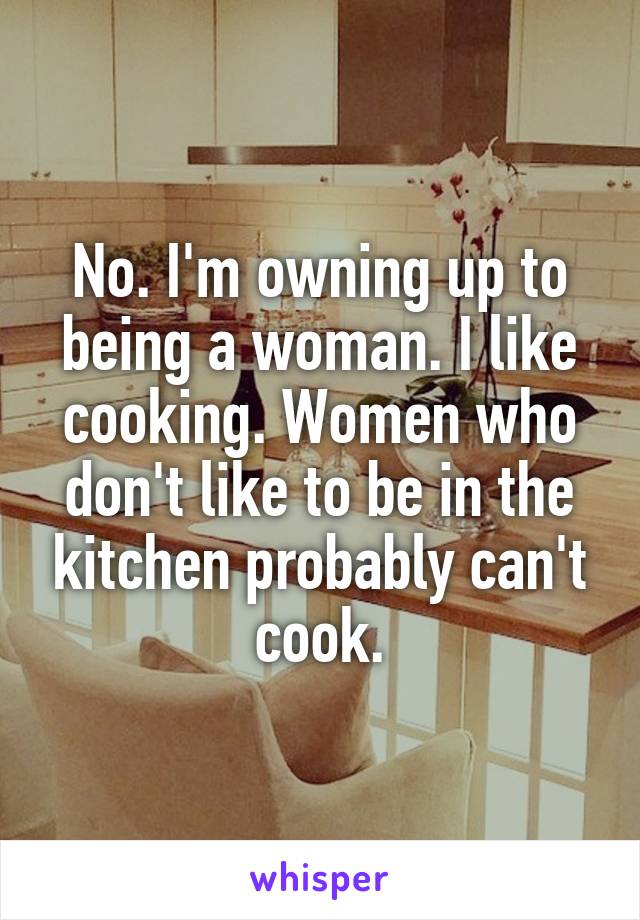 No. I'm owning up to being a woman. I like cooking. Women who don't like to be in the kitchen probably can't cook.