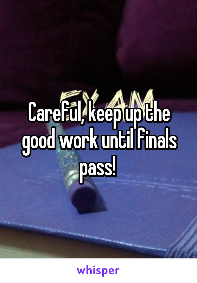 Careful, keep up the good work until finals pass! 