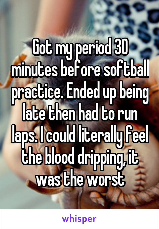 Got my period 30 minutes before softball practice. Ended up being late then had to run laps. I could literally feel the blood dripping, it was the worst