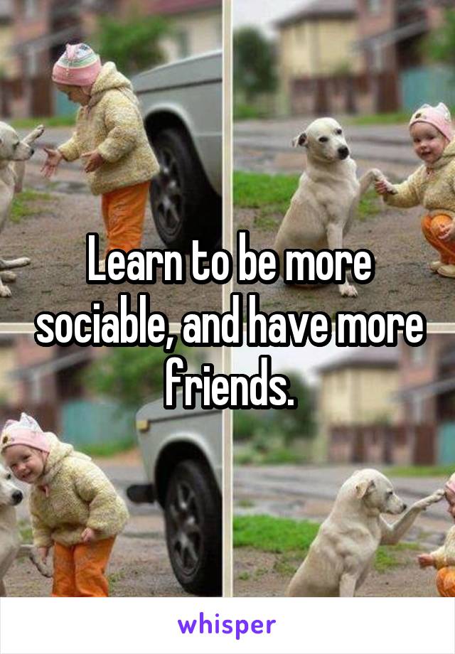 Learn to be more sociable, and have more friends.