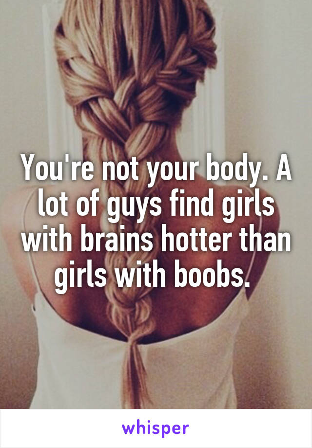 You're not your body. A lot of guys find girls with brains hotter than girls with boobs. 