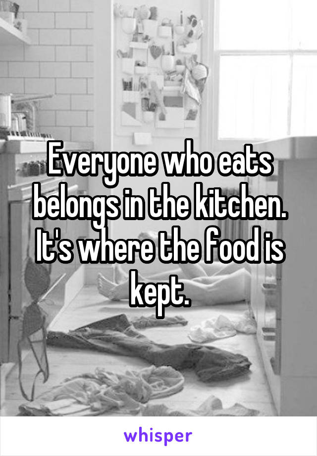 Everyone who eats belongs in the kitchen. It's where the food is kept.