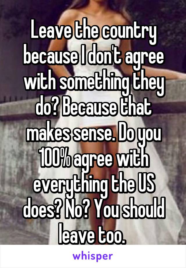 Leave the country because I don't agree with something they do? Because that makes sense. Do you 100% agree with everything the US does? No? You should leave too. 