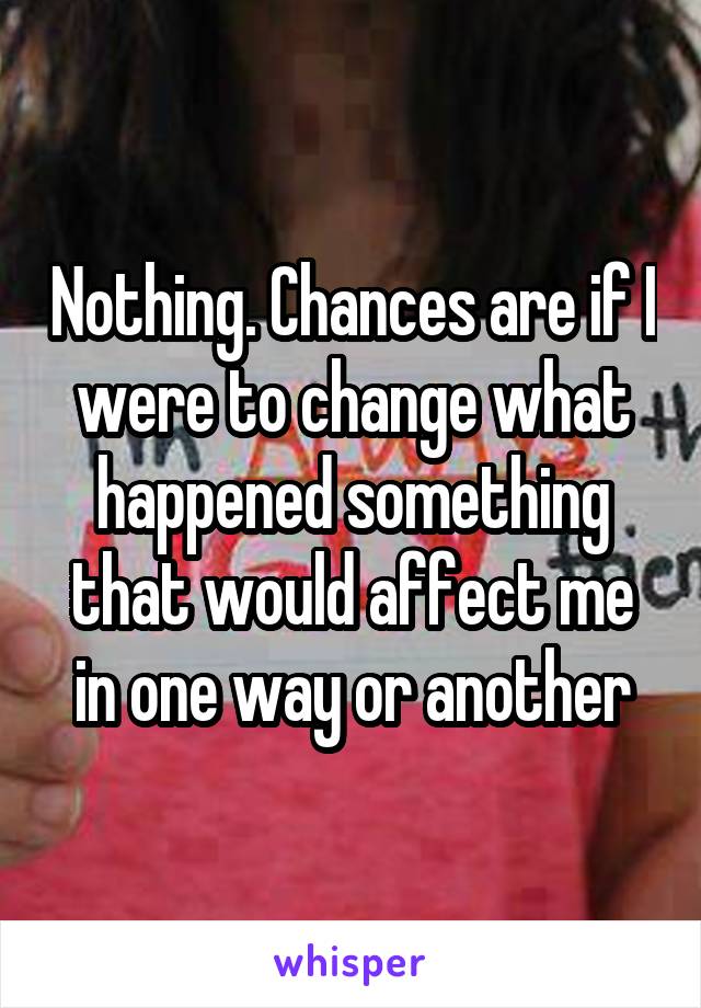 Nothing. Chances are if I were to change what happened something that would affect me in one way or another