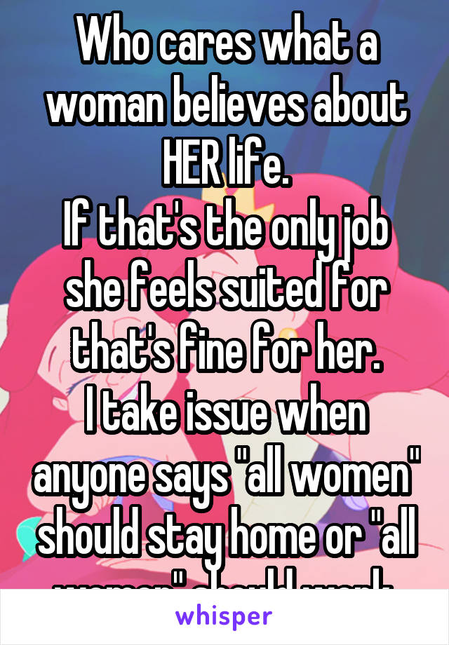 Who cares what a woman believes about HER life.
If that's the only job she feels suited for that's fine for her.
I take issue when anyone says "all women" should stay home or "all women" should work.