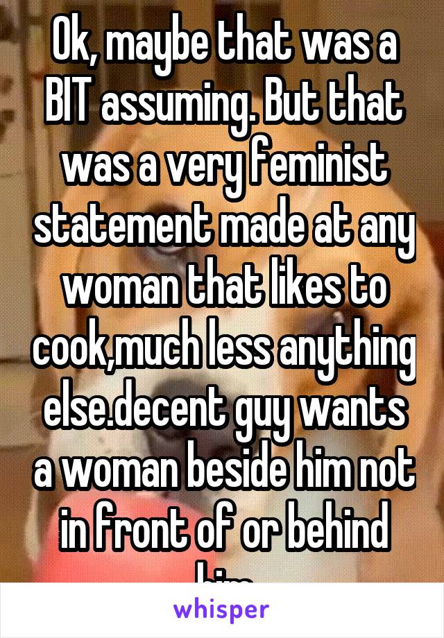 Ok, maybe that was a BIT assuming. But that was a very feminist statement made at any woman that likes to cook,much less anything else.decent guy wants a woman beside him not in front of or behind him