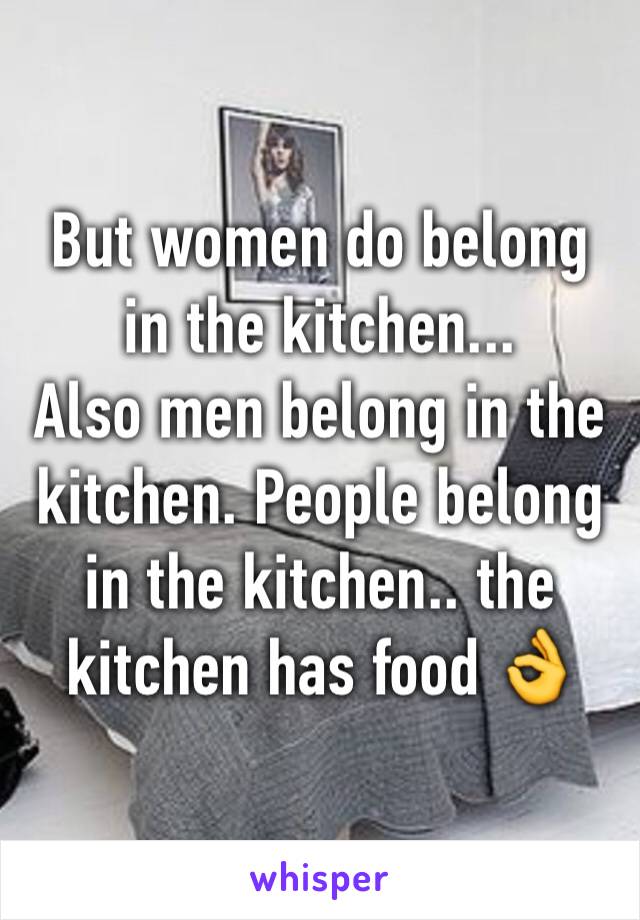 But women do belong in the kitchen... 
Also men belong in the kitchen. People belong in the kitchen.. the kitchen has food 👌