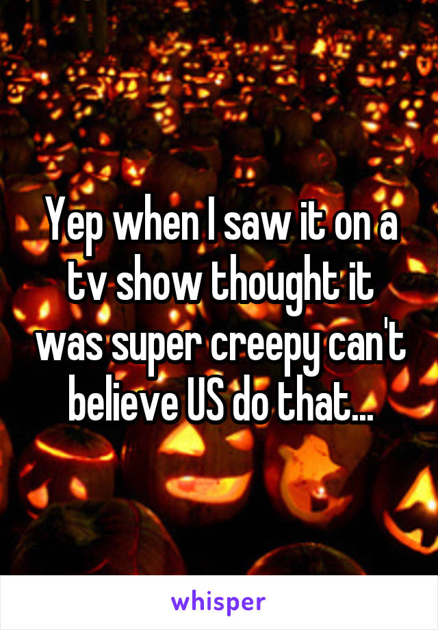 Yep when I saw it on a tv show thought it was super creepy can't believe US do that...