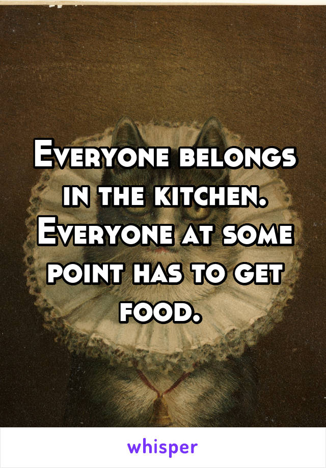 Everyone belongs in the kitchen. Everyone at some point has to get food. 